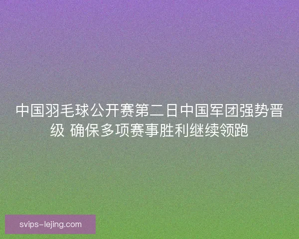中国羽毛球公开赛第二日中国军团强势晋级 确保多项赛事胜利继续领跑