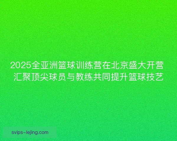 2025全亚洲篮球训练营在北京盛大开营 汇聚顶尖球员与教练共同提升篮球技艺