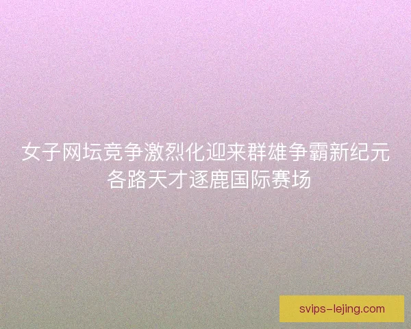 女子网坛竞争激烈化迎来群雄争霸新纪元 各路天才逐鹿国际赛场